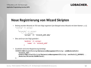 (c) 2014 - Patrick Lobacher | TYPO3 CMS 6.2 LTS - Die Neuerungen | www.lobacher.de | 25.03.2014
TYPO3 CMS 6.2 LTS - Die Neuerungen LOBACHER.
142
Neue Registrierung von Wizard Skripten
Application Programming Interface (API)
• Bislang wurden Wizards im TCA wie folgt registriert (am Beispiel eines Wizards mit dem Namen add): 
'config' => array(  
… 
'wizards' => array( 
'…' => array( 
'script' => 'wizard_add.php'  
• Dies wird nun wie folgt geändert : 
'module' => array( 
'name' => 'wizard_add' 
) 
• Zusätzlich wird eine Registrierung benötigt: 
TYPO3CMSCoreUtilityExtensionManagementUtility::addModulePath( 
'wizard_add', 
TYPO3CMSCoreUtilityExtensionManagementUtility::extPath($_EXTKEY) .  
‚Modules/Wizards/AddWizard/‚ 
);
 