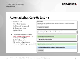 (c) 2014 - Patrick Lobacher | TYPO3 CMS 6.2 LTS - Die Neuerungen | www.lobacher.de | 25.03.2014
TYPO3 CMS 6.2 LTS - Die Neuerungen LOBACHER.
19
Automatisches Core-Update - 1
Install Tool Rewrite
• Man kann nun 
Minor-Core-Updates 
(inkl. Security-Versionen) 
direkt aus dem Install 
Tool ausführen 
• Durch die Umgebungsvariable 
TYPO3_DISABLE_CORE_UPDATER = 1 
kann der Core-Updater 
deaktiviert werden 
(für Apache beispielsweise 
SetEnv TYPO3_DISABLE_CORE_UPDATER 1)
 