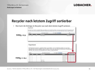 (c) 2014 - Patrick Lobacher | TYPO3 CMS 6.2 LTS - Die Neuerungen | www.lobacher.de | 25.03.2014
TYPO3 CMS 6.2 LTS - Die Neuerungen LOBACHER.
• Man kann die Einträge im Recycler nun nach dem letzten Zugriff sortieren
73
Recycler nach letztem Zugriff sortierbar
Änderungen im Backend
TYPO3 < 6.2
TYPO3 >= 6.2
 