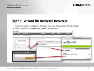 (c) 2014 - Patrick Lobacher | TYPO3 CMS 6.2 LTS - Die Neuerungen | www.lobacher.de | 25.03.2014
TYPO3 CMS 6.2 LTS - Die Neuerungen LOBACHER.
76
OpenID-Wizard für Backend-Benutzer
Änderungen im Backend
• Bei der Verwaltung von Backend-Benutzern kann man die OpenID per Wizard angeben
• Hierfür muss die Systemextension „openid“ installiert sein
 