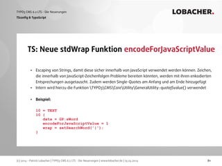 (c) 2014 - Patrick Lobacher | TYPO3 CMS 6.2 LTS - Die Neuerungen | www.lobacher.de | 25.03.2014
TYPO3 CMS 6.2 LTS - Die Neuerungen LOBACHER.
81
TS: Neue stdWrap Funktion encodeForJavaScriptValue
TSconﬁg & TypoScript
• Escaping von Strings, damit diese sicher innerhalb von JavaScript verwendet werden können. Zeichen,
die innerhalb von JavaScript-Zeichenfolgen Probleme bereiten könnten, werden mit ihren enkodierten
Entsprechungen ausgetauscht. Zudem werden Single-Quotes am Anfang und am Ende hinzugefügt
• Intern wird hierzu die Funktion TYPO3CMSCoreUtilityGeneralUtility::quoteJSvalue() verwendet 
• Beispiel: 
 
10 = TEXT 
10 { 
data = GP:sWord 
encodeForJavaScriptValue = 1 
wrap = setSearchWord('|'); 
} 
 