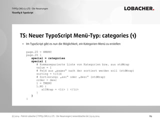 (c) 2014 - Patrick Lobacher | TYPO3 CMS 6.2 LTS - Die Neuerungen | www.lobacher.de | 25.03.2014
TYPO3 CMS 6.2 LTS - Die Neuerungen LOBACHER.
89
TS: Neuer TypoScript Menü-Typ: categories (1)
TSconﬁg & TypoScript
• Im TypoScript gibt es nun die Möglichkeit, ein Kategorien-Menü zu erstellen 
 
page.20 = HMENU 
page.20 { 
special = categories 
special { 
# Kommaseparierte Liste von Kategorien bzw. aus stdWrap 
value = 1  
# Feld aus „pages“ nach der sortiert werden soll (stdWrap) 
sorting = title  
# Sortierung: „asc“ oder „desc“ (stdWrap) 
order = desc  
1 = TMENU 
1.NO { 
allWrap = <li> | </li> 
} 
} 
}
 