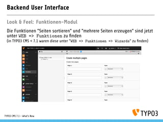 Backend User Interface
Look & Feel: Funktionen-Modul
Die Funktionen "Seiten sortieren" und "mehrere Seiten erzeugen" sind jetzt
unter WEB => Funktionen zu ﬁnden
(in TYPO3 CMS < 7.1 waren diese unter "WEB => Funktionen => Wizards" zu ﬁnden)
TYPO3 CMS 7.1 - What’s New
 