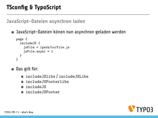 TSconﬁg & TypoScript
JavaScript-Dateien asynchron laden
JavaScript-Dateien könen nun asynchron geladen werden
page {
includeJS {
jsFile = /path/to/file.js
jsFile.async = 1
}
}
Das gilt für:
includeJSlibs / includeJSLibs
includeJSFooterlibs
includeJS
includeJSFooter
TYPO3 CMS 7.1 - What’s New
 