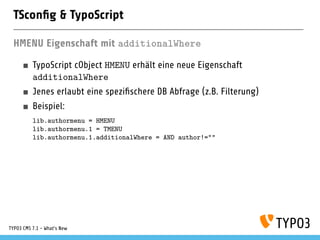 TSconﬁg & TypoScript
HMENU Eigenschaft mit additionalWhere
TypoScript cObject HMENU erhält eine neue Eigenschaft
additionalWhere
Jenes erlaubt eine speziﬁschere DB Abfrage (z.B. Filterung)
Beispiel:
lib.authormenu = HMENU
lib.authormenu.1 = TMENU
lib.authormenu.1.additionalWhere = AND author!=""
TYPO3 CMS 7.1 - What’s New
 