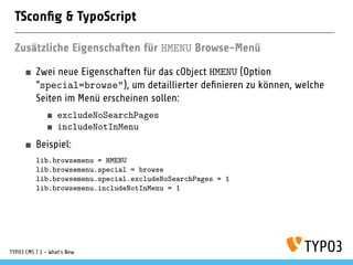 TSconﬁg & TypoScript
Zusätzliche Eigenschaften für HMENU Browse-Menü
Zwei neue Eigenschaften für das cObject HMENU (Option
"special=browse"), um detaillierter deﬁnieren zu können, welche
Seiten im Menü erscheinen sollen:
excludeNoSearchPages
includeNotInMenu
Beispiel:
lib.browsemenu = HMENU
lib.browsemenu.special = browse
lib.browsemenu.special.excludeNoSearchPages = 1
lib.browsemenu.includeNotInMenu = 1
TYPO3 CMS 7.1 - What’s New
 