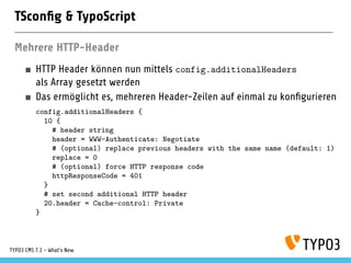 TSconﬁg & TypoScript
Mehrere HTTP-Header
HTTP Header können nun mittels config.additionalHeaders
als Array gesetzt werden
Das ermöglicht es, mehreren Header-Zeilen auf einmal zu konﬁgurieren
config.additionalHeaders {
10 {
# header string
header = WWW-Authenticate: Negotiate
# (optional) replace previous headers with the same name (default: 1)
replace = 0
# (optional) force HTTP response code
httpResponseCode = 401
}
# set second additional HTTP header
20.header = Cache-control: Private
}
TYPO3 CMS 7.1 - What’s New
 