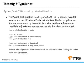 TSconﬁg & TypoScript
Option "auto" für config.absRefPrefix
TypoScript Konﬁguration config.absRefPrefix kann verwendet
werden, um der URL einen Preﬁx bei relativen Pfaden zu geben. Als
Alternative zu config.baseURL (um eine bestimmte Domain zu
speziﬁzieren), erkennt absRefPrefix die Site-Root automatisch:
config.absRefPrefix = auto
# anstelle von:
[ApplicationContext = Production]
config.absRefPrefix = /
[ApplicationContext = Testing]
config.absRefPrefix = /my_site_root/
Hinweis: diese Option ist "Multi-Domain"-sicher und mehrfaches Caching der selben
Daten wird verhindern.
TYPO3 CMS 7.1 - What’s New
 