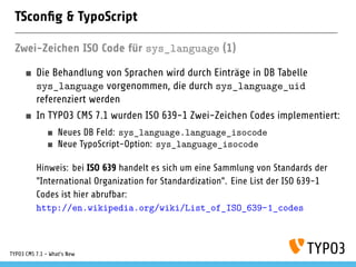 TSconﬁg & TypoScript
Zwei-Zeichen ISO Code für sys_language (1)
Die Behandlung von Sprachen wird durch Einträge in DB Tabelle
sys_language vorgenommen, die durch sys_language_uid
referenziert werden
In TYPO3 CMS 7.1 wurden ISO 639-1 Zwei-Zeichen Codes implementiert:
Neues DB Feld: sys_language.language_isocode
Neue TypoScript-Option: sys_language_isocode
Hinweis: bei ISO 639 handelt es sich um eine Sammlung von Standards der
"International Organization for Standardization". Eine List der ISO 639-1
Codes ist hier abrufbar:
http://en.wikipedia.org/wiki/List_of_ISO_639-1_codes
TYPO3 CMS 7.1 - What’s New
 