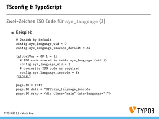 TSconﬁg & TypoScript
Zwei-Zeichen ISO Code für sys_language (2)
Beispiel:
# Danish by default
config.sys_language_uid = 0
config.sys_language_isocode_default = da
[globalVar = GP:L = 1]
# ISO code stored in table sys_language (uid 1)
config.sys_language_uid = 1
# overwrite ISO code as required
config.sys_language_isocode = fr
[GLOBAL]
page.10 = TEXT
page.10.data = TSFE:sys_language_isocode
page.10.wrap = <div class="main" data-language="|">
TYPO3 CMS 7.1 - What’s New
 
