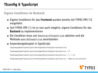 TSconﬁg & TypoScript
Eigene Conditions im Backend
Eigene Conditions für das Frontend wurden bereits mit TYPO3 CMS 7.0
eingeführt
Seit TYPO3 CMS 7.1 ist es nun auch möglich, eigene Conditions für das
Backend zu implementieren
Die Condition muss von AbstractCondition ableiten und die
Methode matchCondition bereitstellen
Anwendungsbeispiel in TypoScript:
[BigCompanyNameTypoScriptLovePackageMyCustomTypoScriptCondition]
[BigCompanyNameTypoScriptLovePackageMyCustomTypoScriptCondition = 7]
[BigCompanyNameTypoScriptLovePackageMyCustomTypoScriptCondition = 7, != 6]
[BigCompanyNameTypoScriptLovePackageMyCustomTypoScriptCondition = {$mysite.myconstant}]
TYPO3 CMS 7.1 - What’s New
 