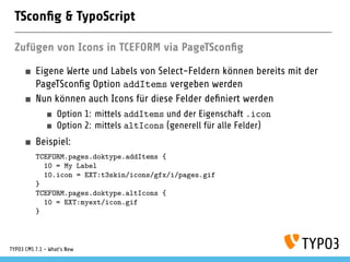 TSconﬁg & TypoScript
Zufügen von Icons in TCEFORM via PageTSconﬁg
Eigene Werte und Labels von Select-Feldern können bereits mit der
PageTSconﬁg Option addItems vergeben werden
Nun können auch Icons für diese Felder deﬁniert werden
Option 1: mittels addItems und der Eigenschaft .icon
Option 2: mittels altIcons (generell für alle Felder)
Beispiel:
TCEFORM.pages.doktype.addItems {
10 = My Label
10.icon = EXT:t3skin/icons/gfx/i/pages.gif
}
TCEFORM.pages.doktype.altIcons {
10 = EXT:myext/icon.gif
}
TYPO3 CMS 7.1 - What’s New
 