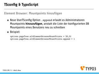 TSconﬁg & TypoScript
Element Browser: Mountpoints hinzufügen
Neue UserTSconﬁg Option .append erlaubt es Administratoren
Mountpoints hinzuzufügen, anstatt die Liste der konﬁgurierten DB
Mountpoints eines Benutzers neu zu schreiben
Beispiel:
options.pageTree.altElementBrowserMountPoints = 20,31
options.pageTree.altElementBrowserMountPoints.append = 1
TYPO3 CMS 7.1 - What’s New
 