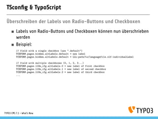TSconﬁg & TypoScript
Überschreiben der Labels von Radio-Buttons und Checkboxen
Labels von Radio-Buttons und Checkboxen können nun überschrieben
werden
Beispiel:
// field with a single checkbox (use ".default")
TCEFORM.pages.hidden.altLabels.default = new label
TCEFORM.pages.hidden.altLabels.default = LLL:path/to/languagefile.xlf:individualLabel
// field with multiple checkboxes (0, 1, 2, 3...)
TCEFORM.pages.l18n_cfg.altLabels.0 = new label of first checkbox
TCEFORM.pages.l18n_cfg.altLabels.1 = new label of second checkbox
TCEFORM.pages.l18n_cfg.altLabels.2 = new label of third checkbox
...
TYPO3 CMS 7.1 - What’s New
 