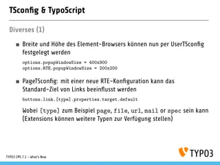 TSconﬁg & TypoScript
Diverses (1)
Breite und Höhe des Element-Browsers können nun per UserTSconﬁg
festgelegt werden
options.popupWindowSize = 400x900
options.RTE.popupWindowSize = 200x200
PageTSconﬁg: mit einer neue RTE-Konﬁguration kann das
Standard-Ziel von Links beeinﬂusst werden
buttons.link.[type].properties.target.default
Wobei [type] zum Beispiel page, file, url, mail or spec sein kann
(Extensions können weitere Typen zur Verfügung stellen)
TYPO3 CMS 7.1 - What’s New
 