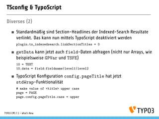 TSconﬁg & TypoScript
Diverses (2)
Standardmäßig sind Section-Headlines der Indexed-Search Resultate
verlinkt. Das kann nun mittels TypoScript deaktiviert werden
plugin.tx_indexedsearch.linkSectionTitles = 0
getData kann jetzt auch field-Daten abfragen (nicht nur Arrays, wie
beispielsweise GPVar und TSFE)
10 = TEXT
10.data = field:fieldname|level1|level2
TypoScript Konﬁguration config.pageTitle hat jetzt
stdWrap-Funktionalität
# make value of <title> upper case
page = PAGE
page.config.pageTitle.case = upper
TYPO3 CMS 7.1 - What’s New
 