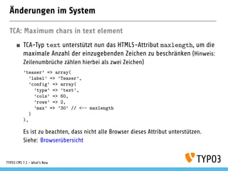 Änderungen im System
TCA: Maximum chars in text element
TCA-Typ text unterstützt nun das HTML5-Attribut maxlength, um die
maximale Anzahl der einzugebenden Zeichen zu beschränken (Hinweis:
Zeilenumbrüche zählen hierbei als zwei Zeichen)
’teaser’ => array(
’label’ => ’Teaser’,
’config’ => array(
’type’ => ’text’,
’cols’ => 60,
’rows’ => 2,
’max’ => ’30’ // <-- maxlength
)
),
Es ist zu beachten, dass nicht alle Browser dieses Attribut unterstützen.
Siehe: Browserübersicht
TYPO3 CMS 7.1 - What’s New
 