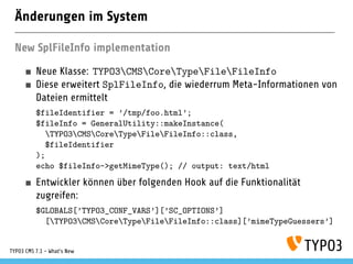 Änderungen im System
New SplFileInfo implementation
Neue Klasse: TYPO3CMSCoreTypeFileFileInfo
Diese erweitert SplFileInfo, die wiederrum Meta-Informationen von
Dateien ermittelt
$fileIdentifier = ’/tmp/foo.html’;
$fileInfo = GeneralUtility::makeInstance(
TYPO3CMSCoreTypeFileFileInfo::class,
$fileIdentifier
);
echo $fileInfo->getMimeType(); // output: text/html
Entwickler können über folgenden Hook auf die Funktionalität
zugreifen:
$GLOBALS[’TYPO3_CONF_VARS’][’SC_OPTIONS’]
[TYPO3CMSCoreTypeFileFileInfo::class][’mimeTypeGuessers’]
TYPO3 CMS 7.1 - What’s New
 
