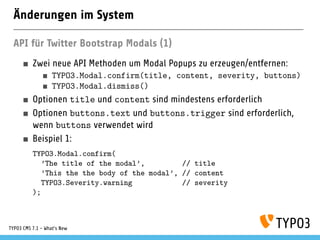 Änderungen im System
API für Twitter Bootstrap Modals (1)
Zwei neue API Methoden um Modal Popups zu erzeugen/entfernen:
TYPO3.Modal.confirm(title, content, severity, buttons)
TYPO3.Modal.dismiss()
Optionen title und content sind mindestens erforderlich
Optionen buttons.text und buttons.trigger sind erforderlich,
wenn buttons verwendet wird
Beispiel 1:
TYPO3.Modal.confirm(
’The title of the modal’, // title
’This the the body of the modal’, // content
TYPO3.Severity.warning // severity
);
TYPO3 CMS 7.1 - What’s New
 