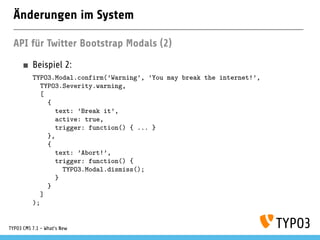 Änderungen im System
API für Twitter Bootstrap Modals (2)
Beispiel 2:
TYPO3.Modal.confirm(’Warning’, ’You may break the internet!’,
TYPO3.Severity.warning,
[
{
text: ’Break it’,
active: true,
trigger: function() { ... }
},
{
text: ’Abort!’,
trigger: function() {
TYPO3.Modal.dismiss();
}
}
]
);
TYPO3 CMS 7.1 - What’s New
 