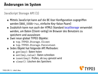 Änderungen im System
JavaScript Storage API (1)
Mittels JavaScript kann auf die BE User Konﬁguration zugegriffen
werden ($BE_USER->uc, einfache Key-Value Paare)
Zusätzlich kann nun auch der HTML5 Standard localStorage verwendet
werden, um Daten (Client-seitig) im Browser des Benutzers zu
speichern und auszulesen
Zwei neue global TYPO3 Objekte:
top.TYPO3.Storage.Client
top.TYPO3.Storage.Persistent
Jedes Objekt hat folgende API Methoden:
get(key): Daten holen
set(key,value): Daten schreiben
isset(key): Prüfen, ob key genutzt wird
clear(): Löschen des Speichers
TYPO3 CMS 7.1 - What’s New
 