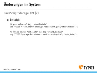Änderungen im System
JavaScript Storage API (2)
Beispiel:
// get value of key ’startModule’
var value = top.TYPO3.Storage.Persistent.get(’startModule’);
// write value ’web_info’ as key ’start_module’
top.TYPO3.Storage.Persistent.set(’startModule’, ’web_info’);
TYPO3 CMS 7.1 - What’s New
 