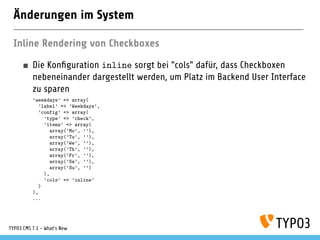 Änderungen im System
Inline Rendering von Checkboxes
Die Konﬁguration inline sorgt bei "cols" dafür, dass Checkboxen
nebeneinander dargestellt werden, um Platz im Backend User Interface
zu sparen
’weekdays’ => array(
’label’ => ’Weekdays’,
’config’ => array(
’type’ => ’check’,
’items’ => array(
array(’Mo’, ’’),
array(’Tu’, ’’),
array(’We’, ’’),
array(’Th’, ’’),
array(’Fr’, ’’),
array(’Sa’, ’’),
array(’Su’, ’’)
),
’cols’ => ’inline’
)
),
...
TYPO3 CMS 7.1 - What’s New
 