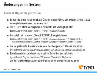 Änderungen im System
Content Object Registration
Es wurde eine neue globale Option eingeführt, um cObjects wie TEXT
zu registrieren bzw. zu erweitern
Eine Liste aller verfügbaren cObjects ist verfügbar als:
$GLOBALS[’TYPO3_CONF_VARS’][’FE’][’ContentObjects’]
Beispiel: ein neues cObject EXAMPLE registrieren
$GLOBALS[’TYPO3_CONF_VARS’][’FE’][’ContentObjects’][’EXAMPLE’] =
VendorMyExtensionContentObjectExampleContentObject::class;
Die registrierte Klasse muss von der folgenden Klasse ableiten:
TYPO3CMSFrontendContentObjectAbstractContentObject
Idealerweise speichert man seine Datei im Verzeichnis
typo3conf/myextension/Classes/ContentObject/
um für zukünftige Autoload-Funktionen vorbereitet zu sein
TYPO3 CMS 7.1 - What’s New
 