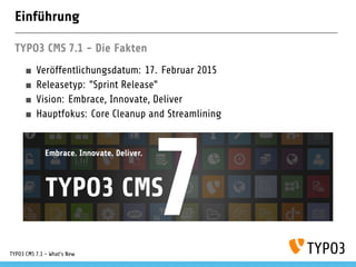 Einführung
TYPO3 CMS 7.1: Die Fakten
Veröffentlichungsdatum: 24. Februar 2015
Releasetyp: "Sprint Release"
Vision: Embrace, Innovate, Deliver
Hauptfokus: Core Cleanup Streamlining
TYPO3 CMS 7.1 - What’s New
 