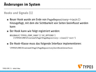 Änderungen im System
Hooks und Signals (1)
Neuer Hook wurde am Ende von PageRepository->init()
hinzugefügt, mit dem die Sichtbarkeit von Seiten beeinﬂusst werden
kann
Der Hook kann wie folgt registriert werden:
$GLOBALS[’TYPO3_CONF_VARS’][’SC_OPTIONS’]
[TYPO3CMSFrontendPagePageRepository::class][’init’]
Die Hook-Klasse muss das folgende Interface implementieren:
TYPO3CMSFrontendPagePageRepositoryInitHookInterface
TYPO3 CMS 7.1 - What’s New
 