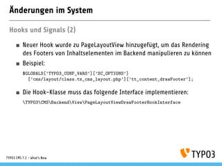 Änderungen im System
Hooks und Signals (2)
Neuer Hook wurde zu PageLayoutView hinzugefügt, um das Rendering
des Footers von Inhaltselementen im Backend manipulieren zu können
Beispiel:
$GLOBALS[’TYPO3_CONF_VARS’][’SC_OPTIONS’]
[’cms/layout/class.tx_cms_layout.php’][’tt_content_drawFooter’];
Die Hook-Klasse muss das folgende Interface implementieren:
TYPO3CMSBackendViewPageLayoutViewDrawFooterHookInterface
TYPO3 CMS 7.1 - What’s New
 