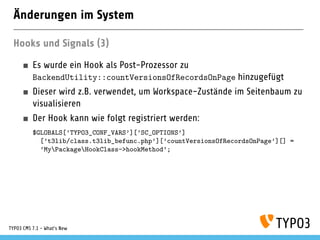 Änderungen im System
Hooks und Signals (3)
Es wurde ein Hook als Post-Prozessor zu
BackendUtility::countVersionsOfRecordsOnPage hinzugefügt
Dieser wird z.B. verwendet, um Workspace-Zustände im Seitenbaum zu
visualisieren
Der Hook kann wie folgt registriert werden:
$GLOBALS[’TYPO3_CONF_VARS’][’SC_OPTIONS’]
[’t3lib/class.t3lib_befunc.php’][’countVersionsOfRecordsOnPage’][] =
’MyPackageHookClass->hookMethod’;
TYPO3 CMS 7.1 - What’s New
 