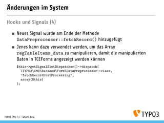 Änderungen im System
Hooks und Signals (4)
Neues Signal wurde am Ende der Methode
DataPreprocessor::fetchRecord() hinzugefügt
Jenes kann dazu verwendet werden, um das Array
regTableItems_data zu manipulieren, damit die manipulierten
Daten in TCEForms angezeigt werden können
$this->getSignalSlotDispatcher()->dispatch(
TYPO3CMSBackendFormDataPreprocessor::class,
’fetchRecordPostProcessing’,
array($this)
);
TYPO3 CMS 7.1 - What’s New
 