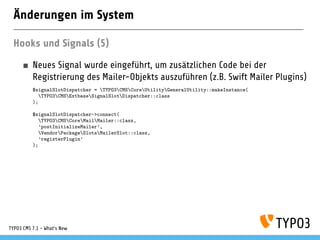 Änderungen im System
Hooks und Signals (5)
Neues Signal wurde eingeführt, um zusätzlichen Code bei der
Registrierung des Mailer-Objekts auszuführen (z.B. Swift Mailer Plugins)
$signalSlotDispatcher = TYPO3CMSCoreUtilityGeneralUtility::makeInstance(
TYPO3CMSExtbaseSignalSlotDispatcher::class
);
$signalSlotDispatcher->connect(
TYPO3CMSCoreMailMailer::class,
’postInitializeMailer’,
VendorPackageSlotsMailerSlot::class,
’registerPlugin’
);
TYPO3 CMS 7.1 - What’s New
 