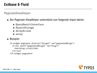 Extbase & Fluid
PaginateViewHelper
Der Paginate-ViewHelper unterstützt nun folgende Input-Werte:
QueryResultInterface
ObjectStorage
ArrayAccess
array
Beispiel:
<f:widget.paginate objects="{blogs}" as="paginatedBlogs">
<f:for each="{paginatedBlogs}" as="blog">
<h4>{blog.title}</h4>
</f:for>
</f:widget.paginate>
TYPO3 CMS 7.1 - What’s New
 