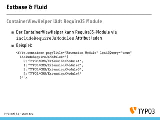 Extbase & Fluid
ContainerViewHelper lädt RequireJS Module
Der ContainerViewHelper kann RequireJS-Module via
includeRequireJsModules Attribut laden
Beispiel:
<f:be.container pageTitle="Extension Module" loadJQuery="true"
includeRequireJsModules="{
0:’TYPO3/CMS/Extension/Module1’,
1:’TYPO3/CMS/Extension/Module2’,
2:’TYPO3/CMS/Extension/Module3’,
3:’TYPO3/CMS/Extension/Module4’
}" >
TYPO3 CMS 7.1 - What’s New
 