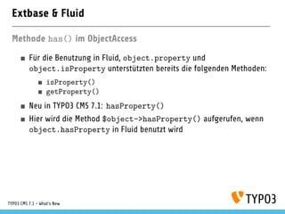Extbase & Fluid
Methode has() im ObjectAccess
Für die Benutzung in Fluid, object.property und
object.isProperty unterstützten bereits die folgenden Methoden:
isProperty()
getProperty()
Neu in TYPO3 CMS 7.1: hasProperty()
Hier wird die Method $object->hasProperty() aufgerufen, wenn
object.hasProperty in Fluid benutzt wird
TYPO3 CMS 7.1 - What’s New
 
