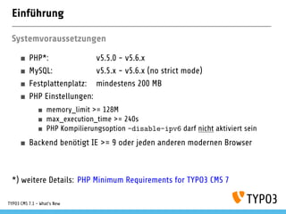Einführung
Systemvoraussetzungen
PHP*: v5.5.0 - v5.6.x
MySQL: v5.5.x - v5.6.x (no strict mode)
Festplattenplatz: mindestens 200 MB
PHP Einstellungen:
memory_limit >= 128M
max_execution_time >= 240s
PHP Kompilierungsoption –disable-ipv6 darf nicht aktiviert sein
Backend benötigt IE >= 9 oder jeden anderen modernen Browser
*) weitere Details: PHP Minimum Requirements for TYPO3 CMS 7
TYPO3 CMS 7.1 - What’s New
 