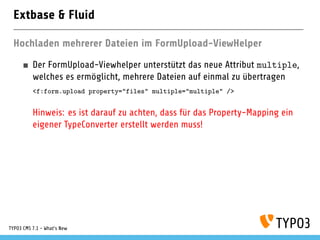Extbase & Fluid
Hochladen mehrerer Dateien im FormUpload-ViewHelper
Der FormUpload-Viewhelper unterstützt das neue Attribut multiple,
welches es ermöglicht, mehrere Dateien auf einmal zu übertragen
<f:form.upload property="files" multiple="multiple" />
Hinweis: es ist darauf zu achten, dass für das Property-Mapping ein
eigener TypeConverter erstellt werden muss!
TYPO3 CMS 7.1 - What’s New
 