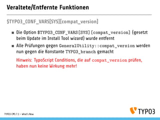 Veraltete/Entfernte Funktionen
$TYPO3_CONF_VARS[SYS][compat_version]
Die Option $TYPO3_CONF_VARS[SYS][compat_version] (gesetzt
beim Update im Install Tool wizard) wurde entfernt
Alle Prüfungen gegen GeneralUtility::compat_version werden
nun gegen die Konstante TYPO3_branch gemacht
Hinweis: TypoScript Conditions, die auf compat_version prüfen,
haben nun keine Wirkung mehr!
TYPO3 CMS 7.1 - What’s New
 