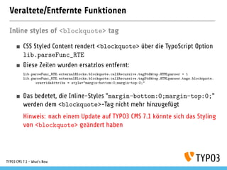Veraltete/Entfernte Funktionen
Inline styles of <blockquote> tag
CSS Styled Content rendert <blockquote> über die TypoScript Option
lib.parseFunc_RTE
Diese Zeilen wurden ersatzlos entfernt:
lib.parseFunc_RTE.externalBlocks.blockquote.callRecursive.tagStdWrap.HTMLparser = 1
lib.parseFunc_RTE.externalBlocks.blockquote.callRecursive.tagStdWrap.HTMLparser.tags.blockquote.
overrideAttribs = style="margin-bottom:0;margin-top:0;"
Das bedeutet, die Inline-Styles "margin-bottom:0;margin-top:0;"
werden dem <blockquote>-Tag nicht mehr hinzugefügt
Hinweis: nach einem Update auf TYPO3 CMS 7.1 könnte sich das Styling
von <blockquote> geändert haben
TYPO3 CMS 7.1 - What’s New
 