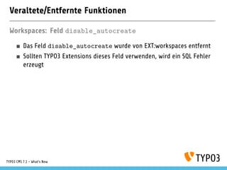 Veraltete/Entfernte Funktionen
Workspaces: Feld disable_autocreate
Das Feld disable_autocreate wurde von EXT:workspaces entfernt
Sollten TYPO3 Extensions dieses Feld verwenden, wird ein SQL Fehler
erzeugt
TYPO3 CMS 7.1 - What’s New
 