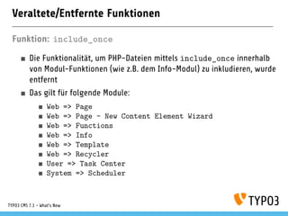 Veraltete/Entfernte Funktionen
Funktion: include_once
Die Funktionalität, um PHP-Dateien mittels include_once innerhalb
von Modul-Funktionen (wie z.B. dem Info-Modul) zu inkludieren, wurde
entfernt
Das gilt für folgende Module:
Web => Page
Web => Page - New Content Element Wizard
Web => Functions
Web => Info
Web => Template
Web => Recycler
User => Task Center
System => Scheduler
TYPO3 CMS 7.1 - What’s New
 