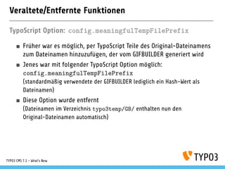 Veraltete/Entfernte Funktionen
TypoScript Option: config.meaningfulTempFilePrefix
Früher war es möglich, per TypoScript Teile des Original-Dateinamens
zum Dateinamen hinzuzufügen, der vom GIFBUILDER generiert wird
Jenes war mit folgender TypoScript Option möglich:
config.meaningfulTempFilePrefix
(standardmäßig verwendete der GIFBUILDER lediglich ein Hash-Wert als
Dateinamen)
Diese Option wurde entfernt
(Dateinamen im Verzeichnis typo3temp/GB/ enthalten nun den
Original-Dateinamen automatisch)
TYPO3 CMS 7.1 - What’s New
 