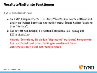 Veraltete/Entfernte Funktionen
ExtJS DateTimePicker
Die ExtJS Komponente Ext.ux.DateTimePicker wurde entfernt und
gegen die Twitter Bootstrap Alternative ersetzt (siehe Kapitel "Backend
User Interface")
Das betrifft zum Beispiel die System Extensions EXT:belog und
EXT:scheduler
Hinweis: Extensions, die die (als "deprecated" markierte) Komponente
Ext.ux.DateTimePicker benötigen, werden mit hoher
Wahrscheinlichkeit nicht mehr funktionieren.
TYPO3 CMS 7.1 - What’s New
 