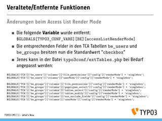 Veraltete/Entfernte Funktionen
Änderungen beim Access List Render Mode
Die folgende Variable wurde entfernt:
$GLOBALS[TYPO3_CONF_VARS][BE][accessListRenderMode]
Die entsprechenden Felder in den TCA Tabellen be_users und
be_groups besitzen nun die Standardwert "checkbox"
Jenes kann in der Datei typo3conf/extTables.php bei Bedarf
angepasst werden:
$GLOBALS[’TCA’][’be_users’][’columns’][’file_permissions’][’config’][’renderMode’] = ’singlebox’;
$GLOBALS[’TCA’][’be_users’][’columns’][’userMods’][’config’][’renderMode’] = ’singlebox’;
$GLOBALS[’TCA’][’be_groups’][’columns’][’file_permissions’][’config’][’renderMode’] = ’singlebox’;
$GLOBALS[’TCA’][’be_groups’][’columns’][’pagetypes_select’][’config’][’renderMode’] = ’singlebox’;
$GLOBALS[’TCA’][’be_groups’][’columns’][’tables_select’][’config’][’renderMode’] = ’singlebox’;
$GLOBALS[’TCA’][’be_groups’][’columns’][’tables_modify’][’config’][’renderMode’] = ’singlebox’;
$GLOBALS[’TCA’][’be_groups’][’columns’][’non_exclude_fields’][’config’][’renderMode’] = ’singlebox’;
$GLOBALS[’TCA’][’be_groups’][’columns’][’userMods’][’config’][’renderMode’] = ’singlebox’;
TYPO3 CMS 7.1 - What’s New
 