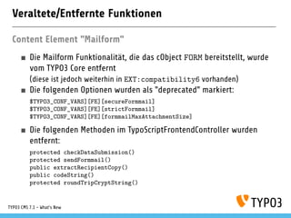 Veraltete/Entfernte Funktionen
Content Element "Mailform"
Die Mailform Funktionalität, die das cObject FORM bereitstellt, wurde
vom TYPO3 Core entfernt
(diese ist jedoch weiterhin in EXT:compatibility6 vorhanden)
Die folgenden Optionen wurden als "deprecated" markiert:
$TYPO3_CONF_VARS][FE][secureFormmail]
$TYPO3_CONF_VARS][FE][strictFormmail]
$TYPO3_CONF_VARS][FE][formmailMaxAttachmentSize]
Die folgenden Methoden im TypoScriptFrontendController wurden
entfernt:
protected checkDataSubmission()
protected sendFormmail()
public extractRecipientCopy()
public codeString()
protected roundTripCryptString()
TYPO3 CMS 7.1 - What’s New
 