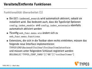Veraltete/Entfernte Funktionen
Funktionalität überarbeitet (1)
Die EXT:indexed_search wird automatisch aktiviert, sobald sie
installiert wird. Das bedeutet auch, dass die TypoScript Optionen
config.index_enable und config.index_externals ebenfalls
automatisch aktiviert werden
TSconﬁg web_func.menu.wiz ändert sich zu
web_func.menu.functions
Extensions, die sich in die Toolbar oben rechts einklinken, müssen das
folgende neue Interface implementieren:
TYPO3CMSBackendToolbarToolbarItemInterface
und müssen unter folgendem Schlüssel registriert werden:
$GLOBALS[’TYPO3_CONF_VARS’][’BE’][’toolbarItems’]
TYPO3 CMS 7.1 - What’s New
 