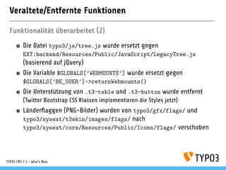 Veraltete/Entfernte Funktionen
Funktionalität überarbeitet (2)
Die Datei typo3/js/tree.js wurde ersetzt gegen
EXT:backend/Resources/Public/JavaScript/LegacyTree.js
(basierend auf jQuery)
Die Variable $GLOBALS[’WEBMOUNTS’] wurde ersetzt gegen
$GLOBALS[’BE_USER’]->returnWebmounts()
Die Unterstützung von .t3-table und .t3-button wurde entfernt
(Twitter Bootstrap CSS Klassen implementieren die Styles jetzt)
Länderﬂaggen (PNG-Bilder) wurden von typo3/gfx/flags/ und
typo3/sysext/t3skin/images/flags/ nach
typo3/sysext/core/Resources/Public/Icons/flags/ verschoben
TYPO3 CMS 7.1 - What’s New
 