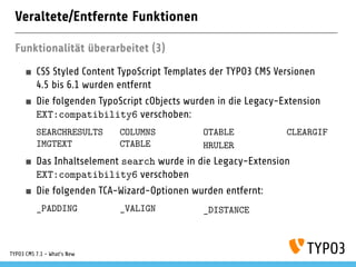 Veraltete/Entfernte Funktionen
Funktionalität überarbeitet (3)
CSS Styled Content TypoScript Templates der TYPO3 CMS Versionen
4.5 bis 6.1 wurden entfernt
Die folgenden TypoScript cObjects wurden in die Legacy-Extension
EXT:compatibility6 verschoben:
SEARCHRESULTS COLUMNS OTABLE CLEARGIF
IMGTEXT CTABLE HRULER
Das Inhaltselement search wurde in die Legacy-Extension
EXT:compatibility6 verschoben
Die folgenden TCA-Wizard-Optionen wurden entfernt:
_PADDING _VALIGN _DISTANCE
TYPO3 CMS 7.1 - What’s New
 